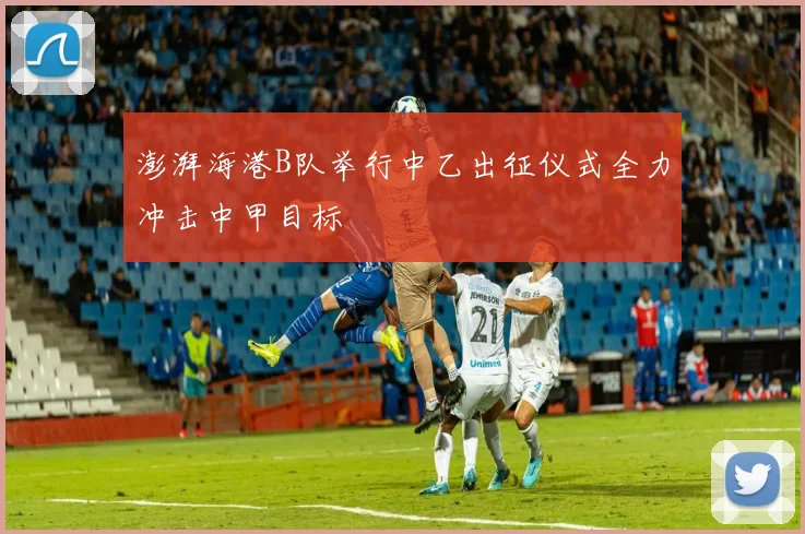 澎湃海港B队举行中乙出征仪式全力冲击中甲目标