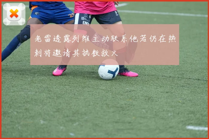 老雷透露列维主动联系他若仍在热刺将邀请其执教救火