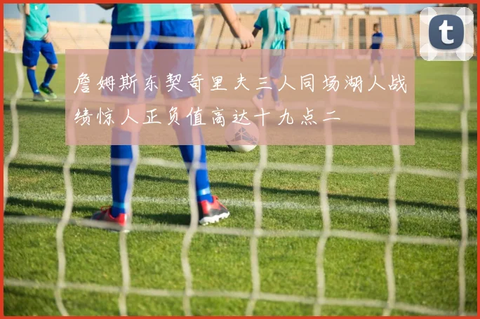 詹姆斯东契奇里夫三人同场湖人战绩惊人正负值高达十九点二