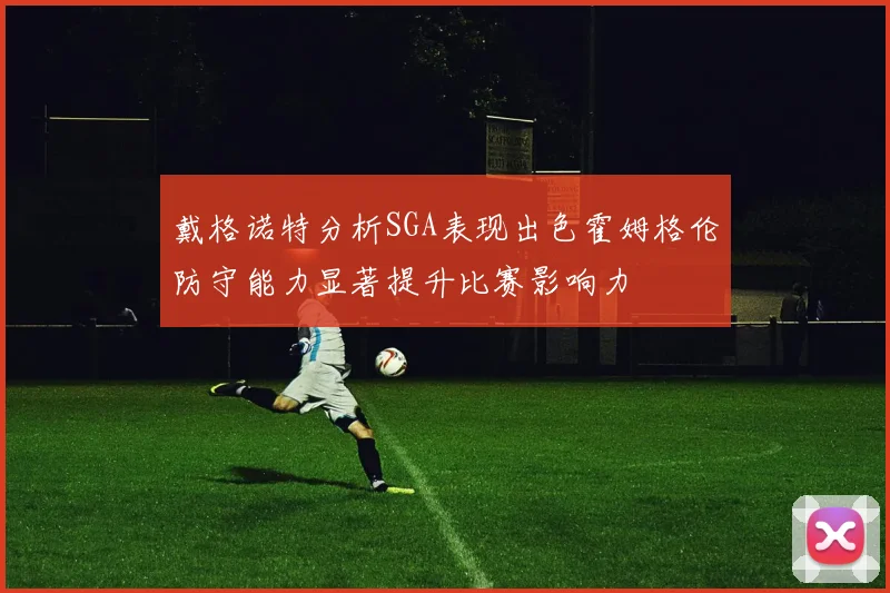 戴格诺特分析SGA表现出色霍姆格伦防守能力显著提升比赛影响力
