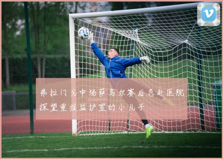 弗拉门戈中场萨乌尔赛后急赴医院探望重症监护室的小儿子