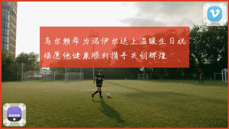 乌尔赖希为诺伊尔送上温暖生日祝福愿他健康顺利携手共创辉煌
