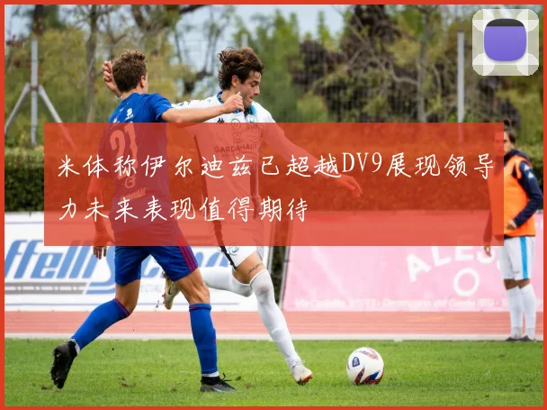 米体称伊尔迪兹已超越DV9展现领导力未来表现值得期待