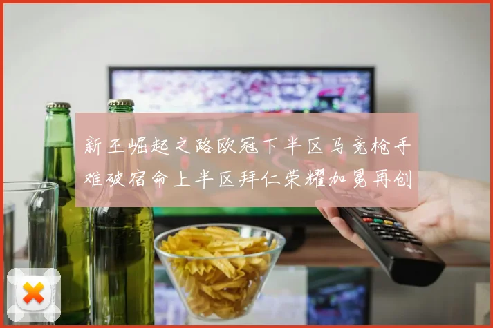 新王崛起之路欧冠下半区马竞枪手难破宿命上半区拜仁荣耀加冕再创辉煌