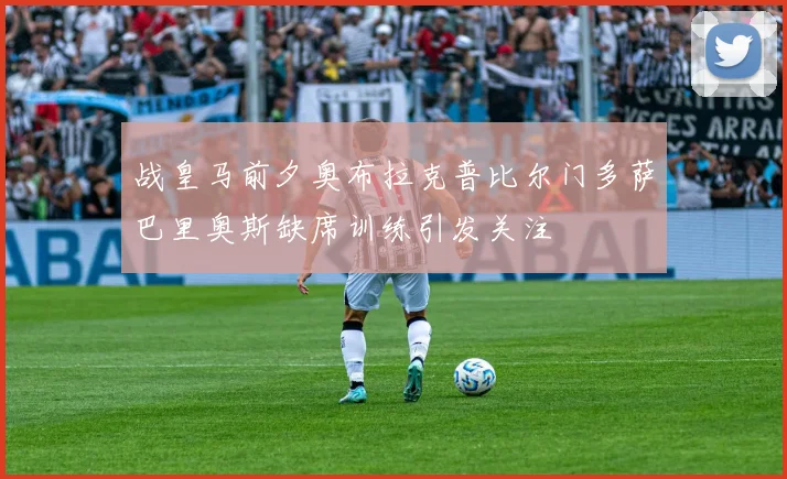 战皇马前夕奥布拉克普比尔门多萨巴里奥斯缺席训练引发关注